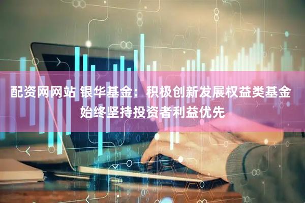 配资网网站 银华基金：积极创新发展权益类基金 始终坚持投资者利益优先