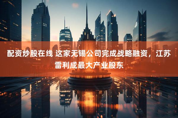 配资炒股在线 这家无锡公司完成战略融资，江苏雷利成最大产业股东